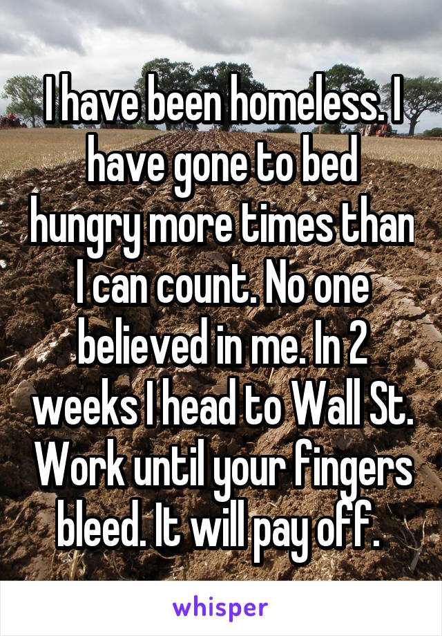 I have been homeless. I have gone to bed hungry more times than I can count. No one believed in me. In 2 weeks I head to Wall St. Work until your fingers bleed. It will pay off. 