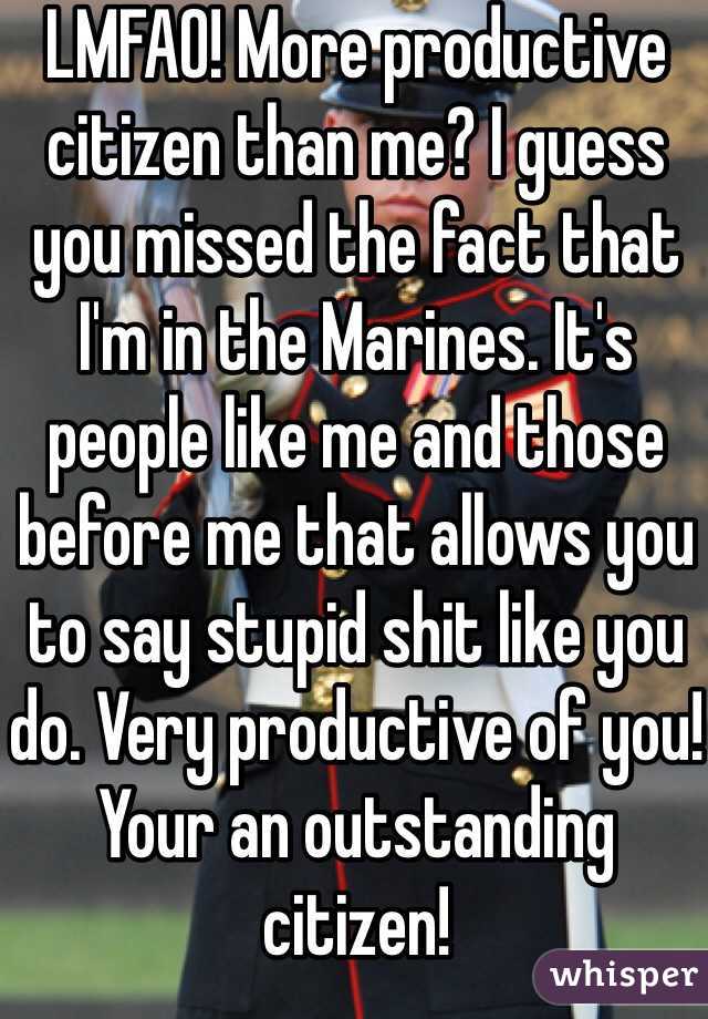 LMFAO! More productive citizen than me? I guess you missed the fact that I'm in the Marines. It's people like me and those before me that allows you to say stupid shit like you do. Very productive of you! Your an outstanding citizen!