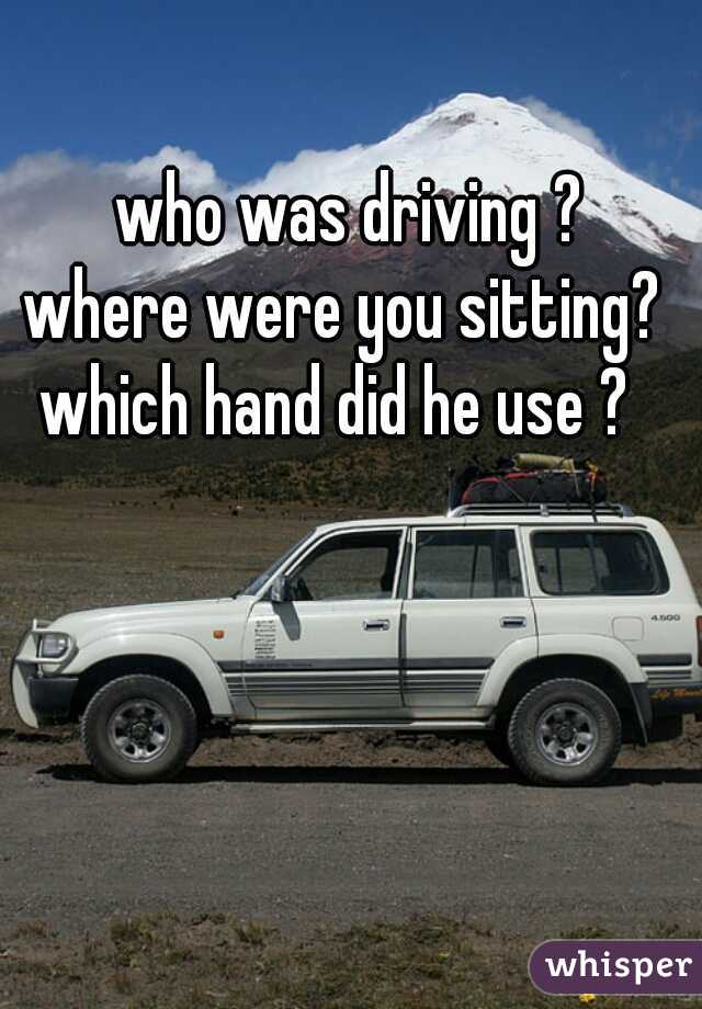 who was driving ?
where were you sitting? 
which hand did he use ?  