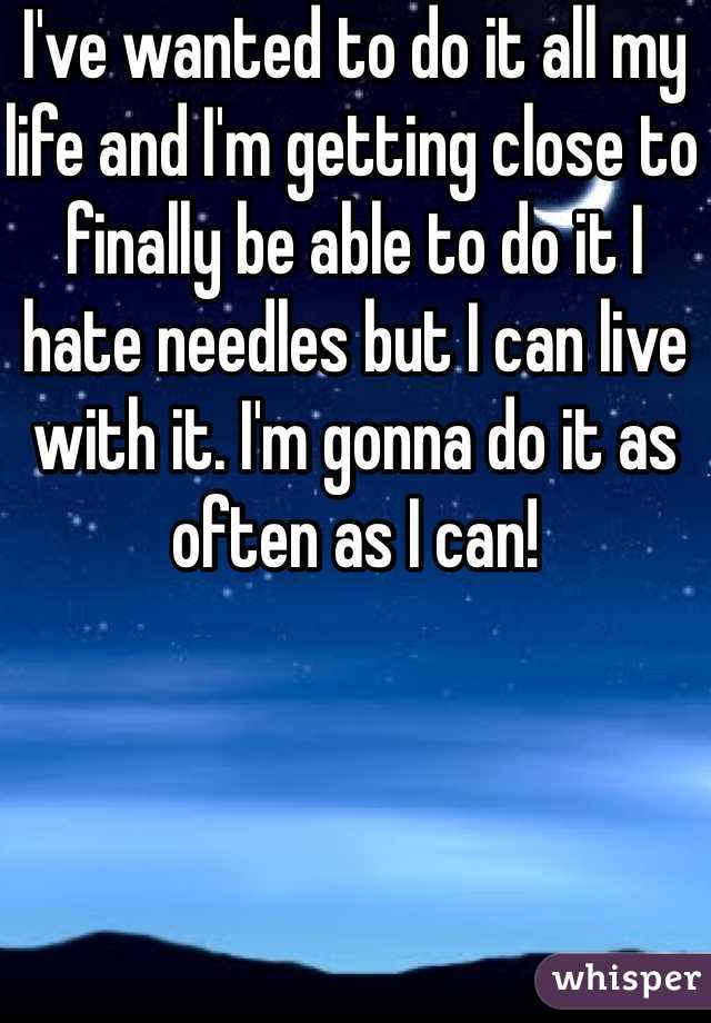 I've wanted to do it all my life and I'm getting close to finally be able to do it I hate needles but I can live with it. I'm gonna do it as often as I can! 