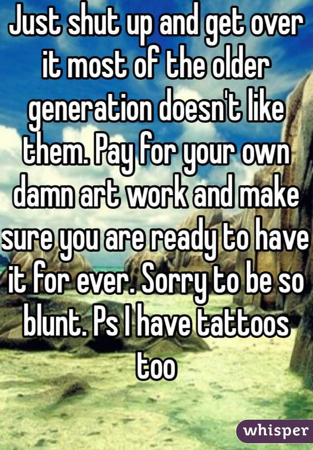 Just shut up and get over it most of the older generation doesn't like them. Pay for your own damn art work and make sure you are ready to have it for ever. Sorry to be so blunt. Ps I have tattoos too