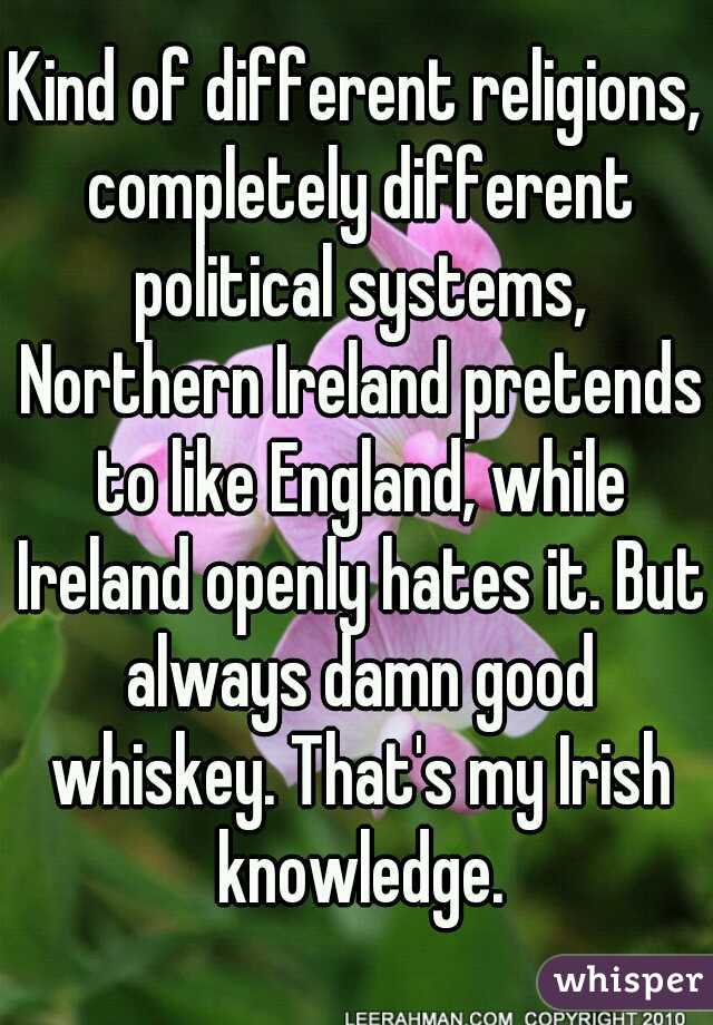 Kind of different religions, completely different political systems, Northern Ireland pretends to like England, while Ireland openly hates it. But always damn good whiskey. That's my Irish knowledge.