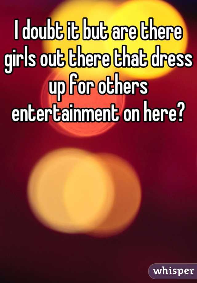 I doubt it but are there girls out there that dress up for others entertainment on here?