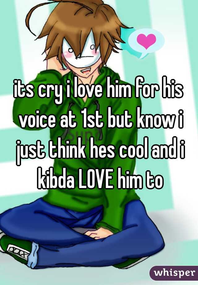 its cry i love him for his voice at 1st but know i just think hes cool and i kibda LOVE him to