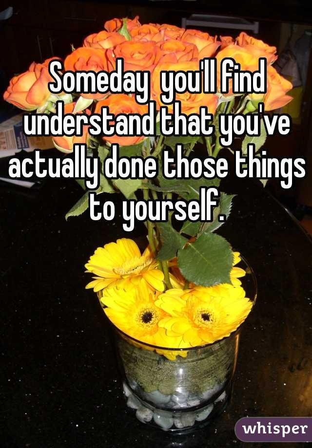 Someday  you'll find understand that you've actually done those things to yourself. 