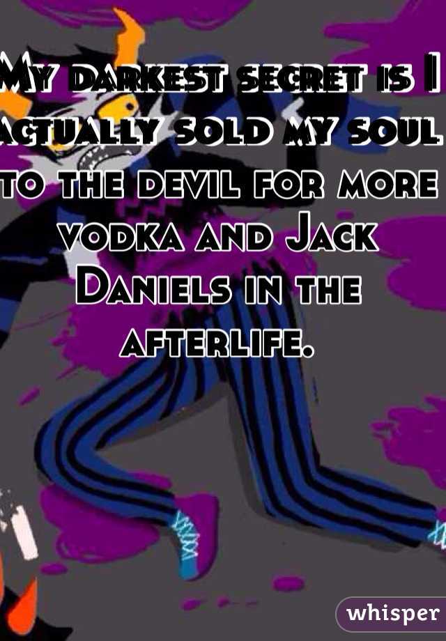 My darkest secret is I actually sold my soul to the devil for more vodka and Jack Daniels in the afterlife.