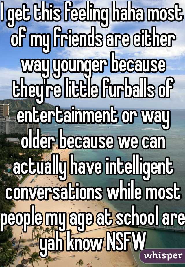 I get this feeling haha most of my friends are either way younger because they're little furballs of entertainment or way older because we can actually have intelligent conversations while most people my age at school are yah know NSFW