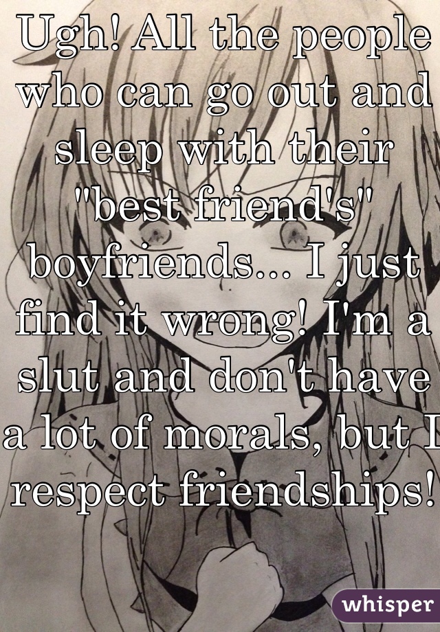 Ugh! All the people who can go out and sleep with their "best friend's" boyfriends... I just find it wrong! I'm a slut and don't have a lot of morals, but I respect friendships!