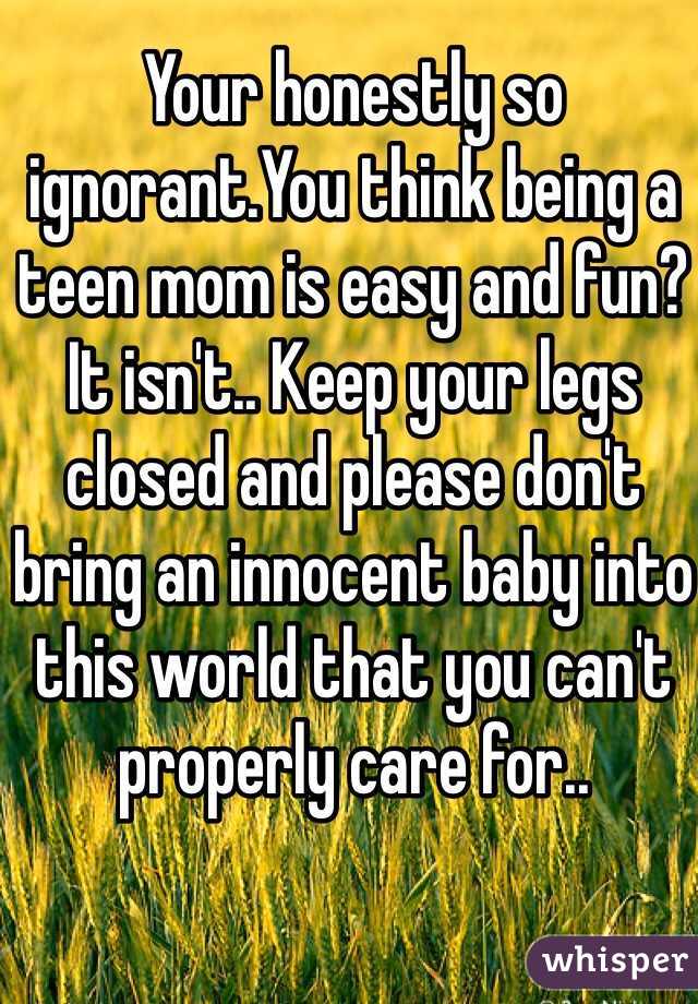 Your honestly so ignorant.You think being a teen mom is easy and fun? It isn't.. Keep your legs closed and please don't bring an innocent baby into this world that you can't properly care for..