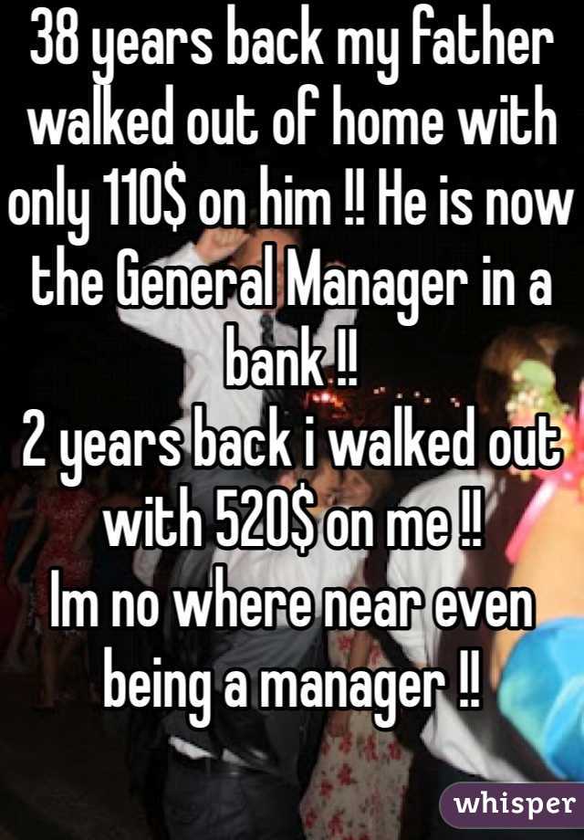 38 years back my father walked out of home with only 110$ on him !! He is now the General Manager in a bank !!
2 years back i walked out with 520$ on me !!
Im no where near even being a manager !!