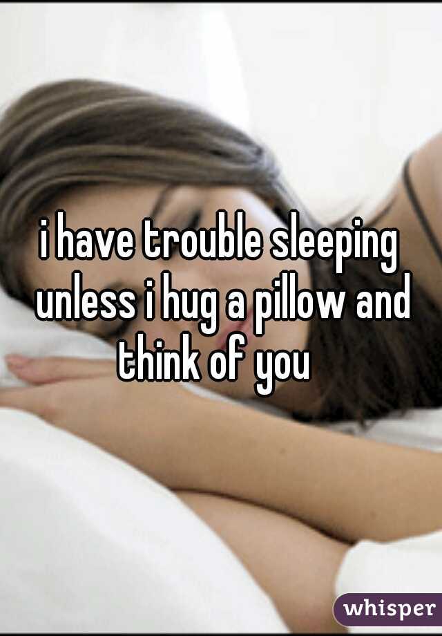 i have trouble sleeping unless i hug a pillow and think of you  