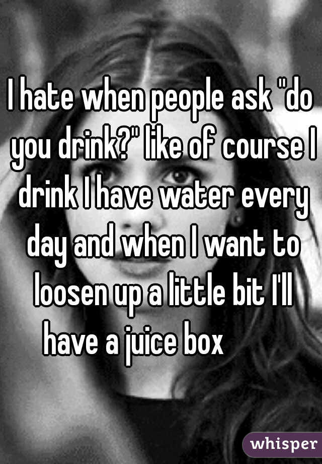 I hate when people ask "do you drink?" like of course I drink I have water every day and when I want to loosen up a little bit I'll have a juice box         
