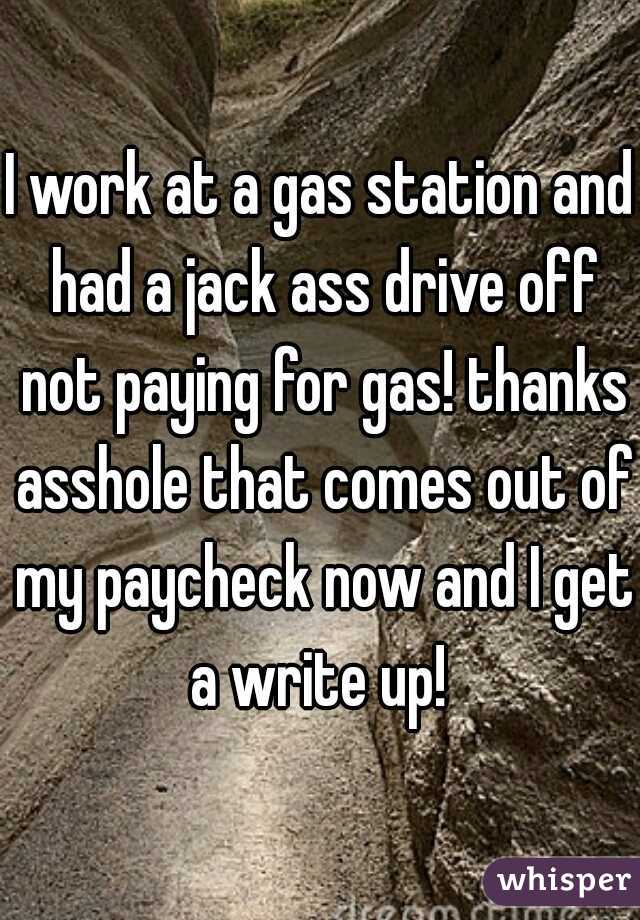 I work at a gas station and had a jack ass drive off not paying for gas! thanks asshole that comes out of my paycheck now and I get a write up! 