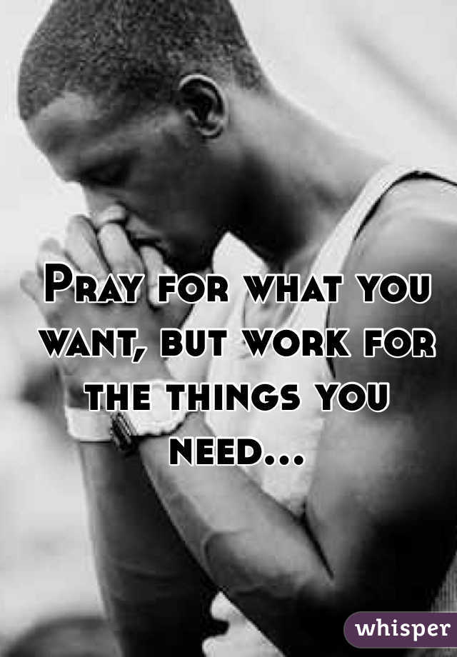 Pray for what you want, but work for the things you need...