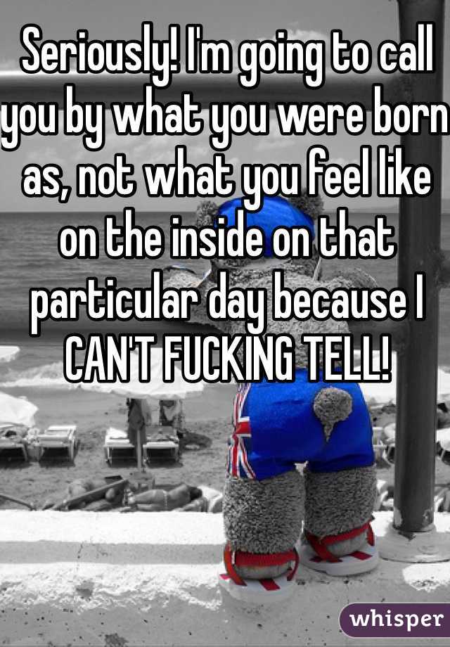 Seriously! I'm going to call you by what you were born as, not what you feel like on the inside on that particular day because I CAN'T FUCKING TELL!