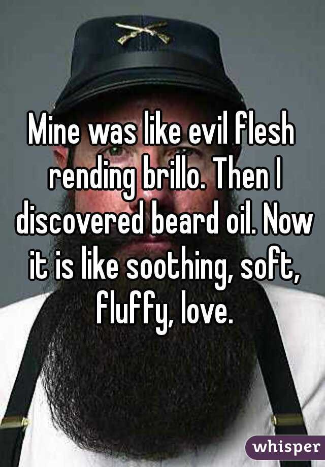 Mine was like evil flesh rending brillo. Then I discovered beard oil. Now it is like soothing, soft, fluffy, love.
