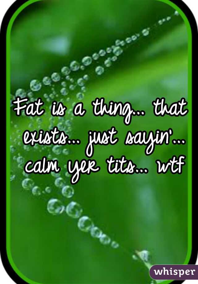 Fat is a thing... that exists... just sayin'... calm yer tits... wtf