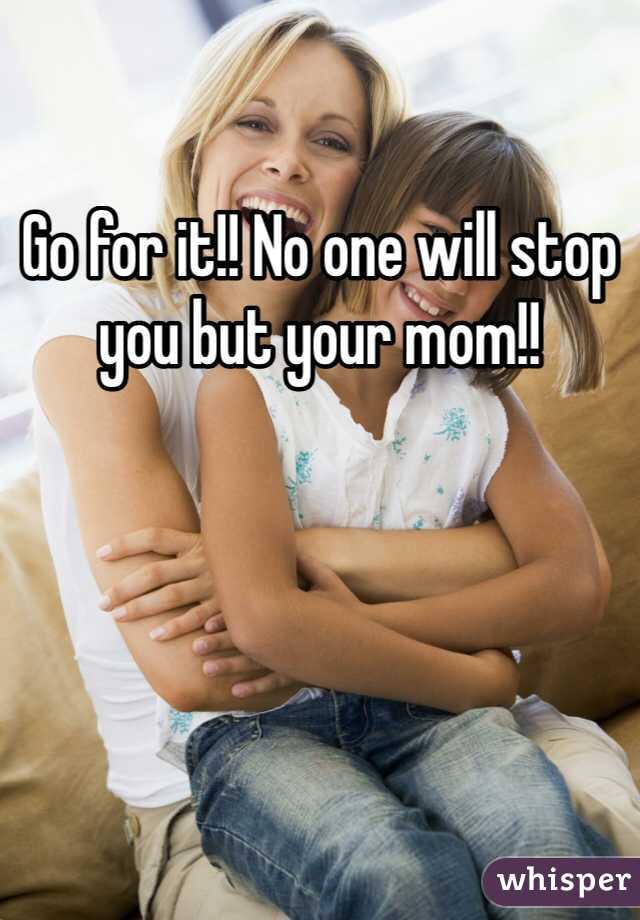 Go for it!! No one will stop you but your mom!! 