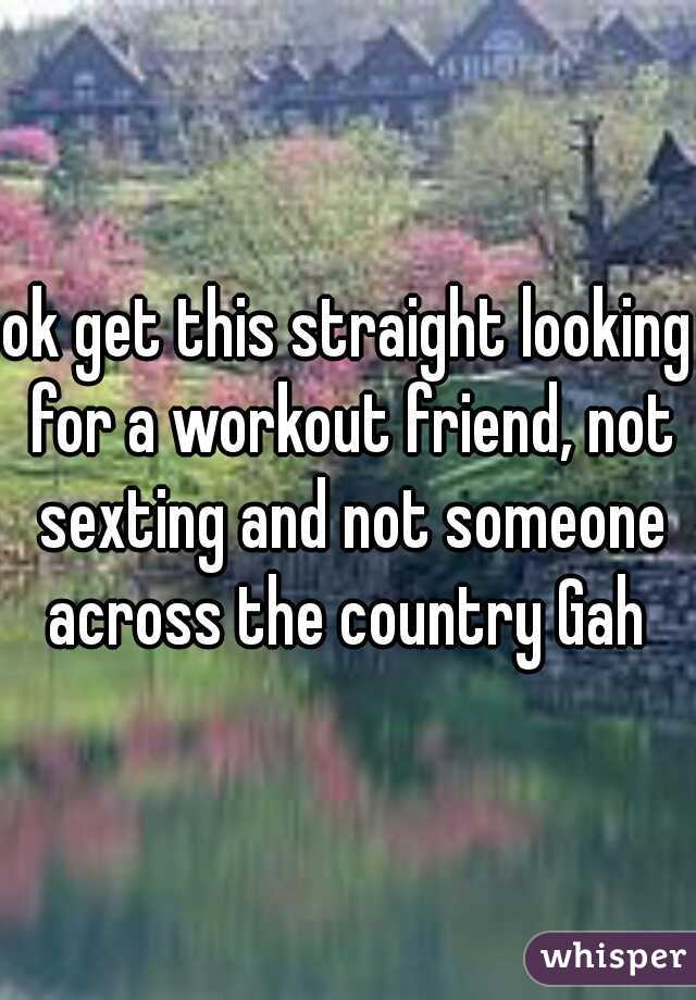 ok get this straight looking for a workout friend, not sexting and not someone across the country Gah 