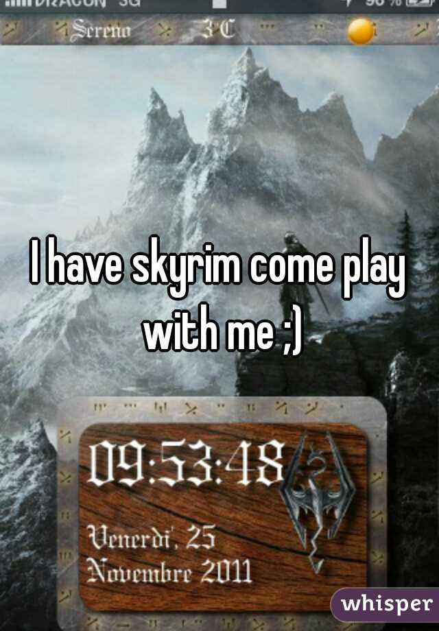 I have skyrim come play with me ;)