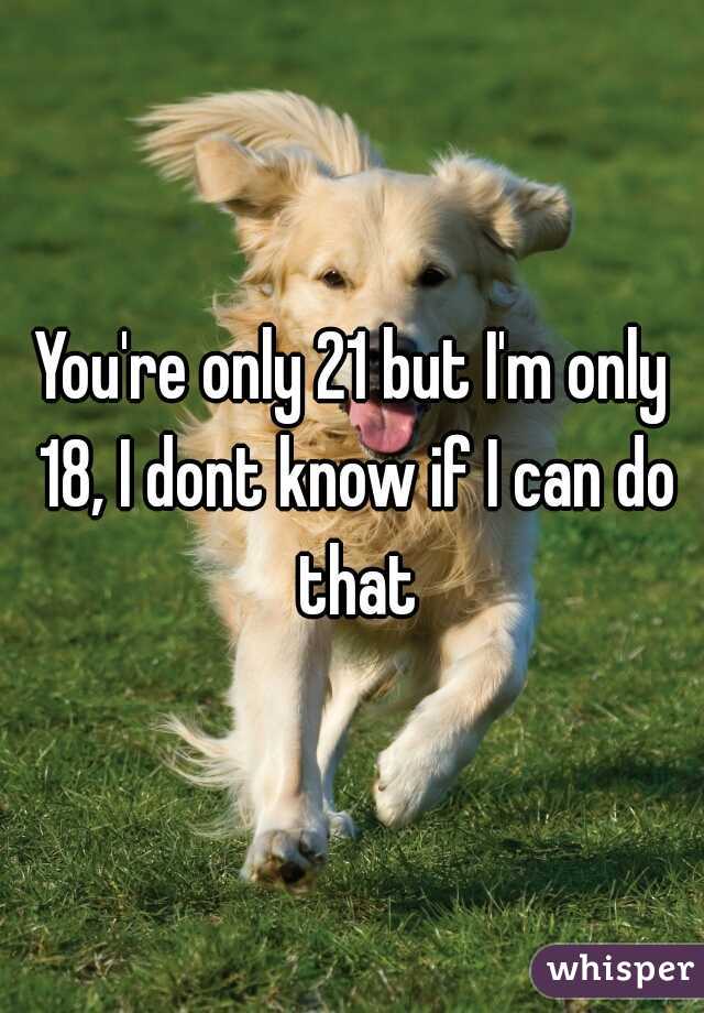 You're only 21 but I'm only 18, I dont know if I can do that