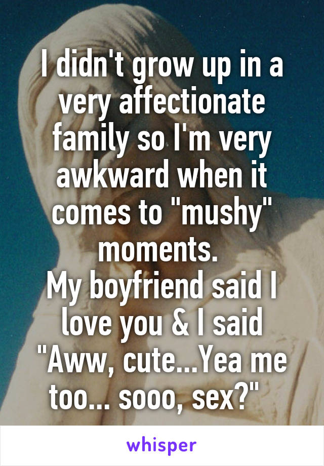 I didn't grow up in a very affectionate family so I'm very awkward when it comes to "mushy" moments. 
My boyfriend said I love you & I said "Aww, cute...Yea me too... sooo, sex?"  