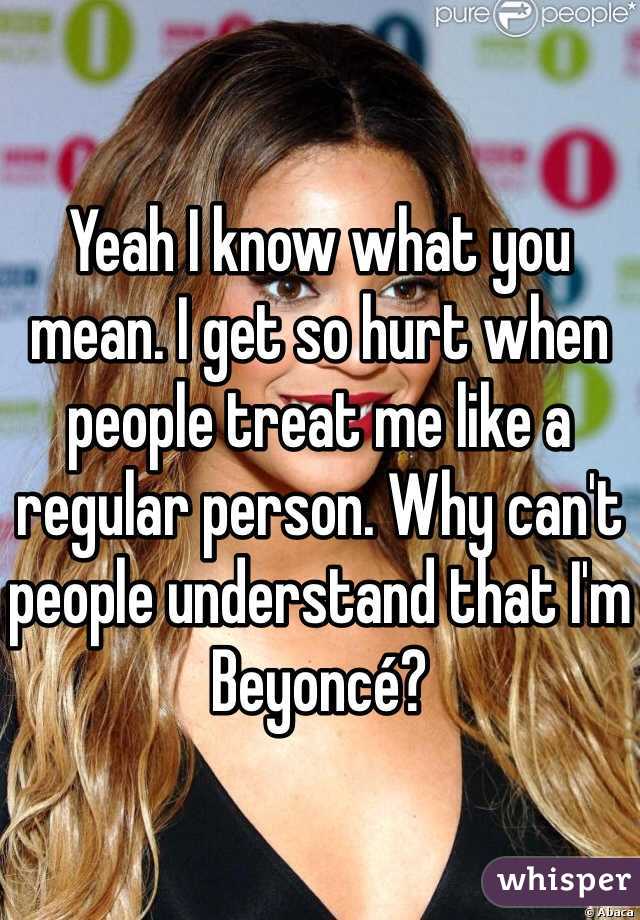 Yeah I know what you mean. I get so hurt when people treat me like a regular person. Why can't people understand that I'm Beyoncé? 