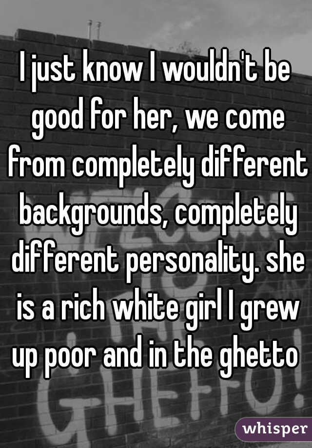 I just know I wouldn't be good for her, we come from completely different backgrounds, completely different personality. she is a rich white girl I grew up poor and in the ghetto 