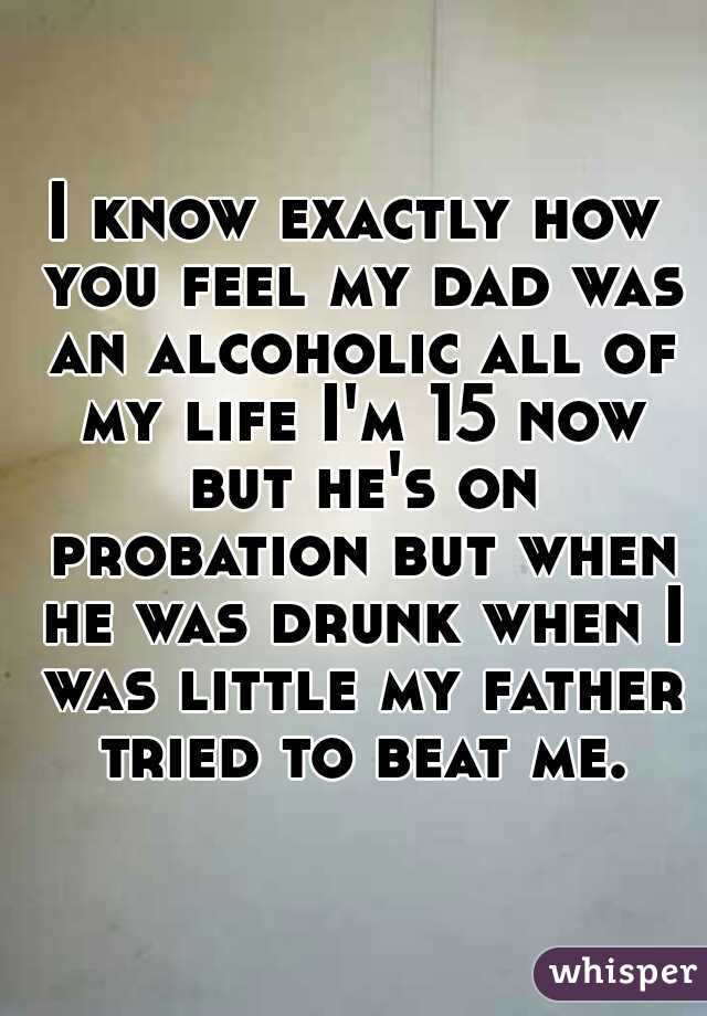 I know exactly how you feel my dad was an alcoholic all of my life I'm 15 now but he's on probation but when he was drunk when I was little my father tried to beat me.