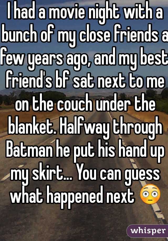 I had a movie night with a bunch of my close friends a few years ago, and my best friend's bf sat next to me on the couch under the blanket. Halfway through Batman he put his hand up my skirt... You can guess what happened next 😳