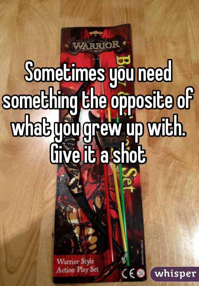 Sometimes you need something the opposite of what you grew up with. Give it a shot