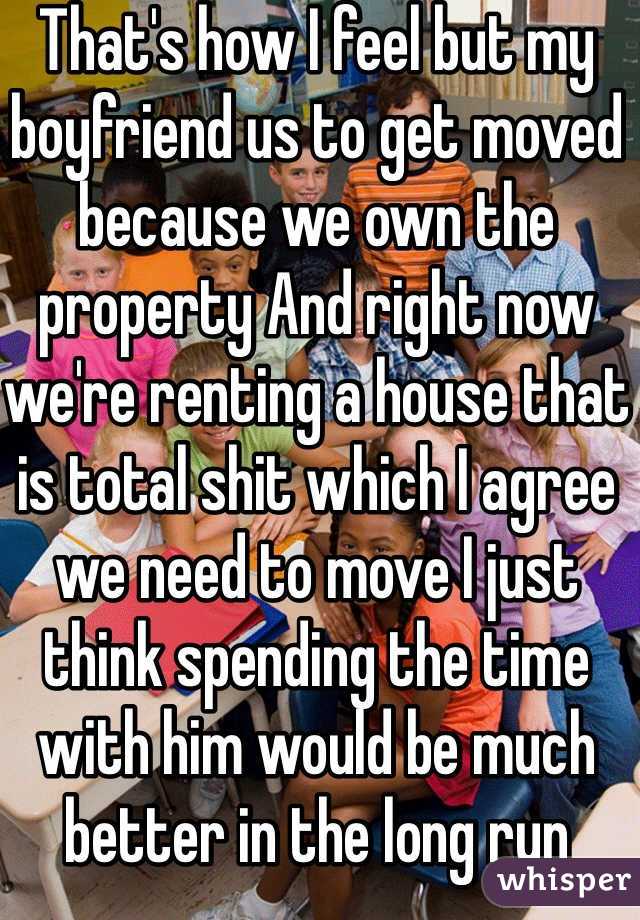 That's how I feel but my boyfriend us to get moved because we own the property And right now we're renting a house that is total shit which I agree we need to move I just think spending the time with him would be much better in the long run