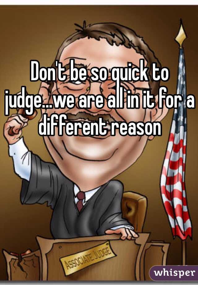 Don't be so quick to judge...we are all in it for a different reason 