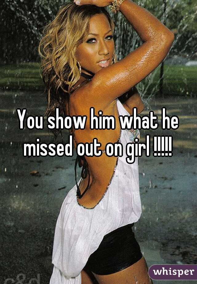 You show him what he missed out on girl !!!!! 