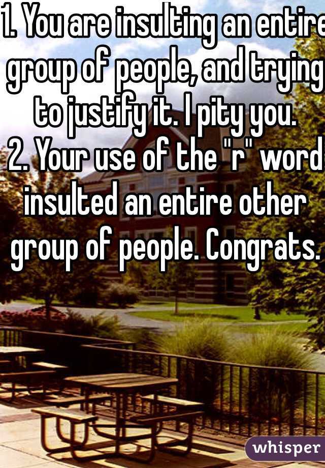 1. You are insulting an entire group of people, and trying to justify it. I pity you.
2. Your use of the "r" word insulted an entire other group of people. Congrats.