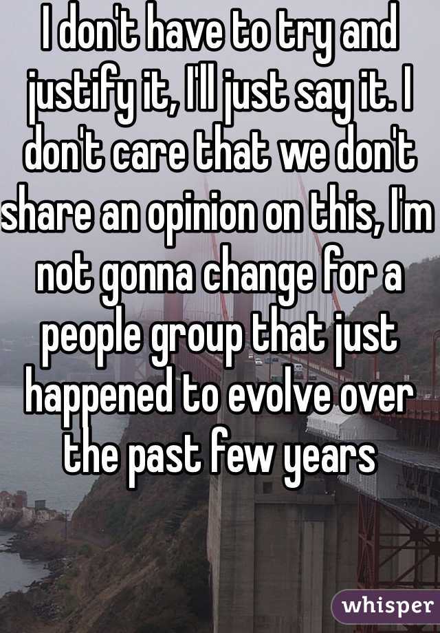 I don't have to try and justify it, I'll just say it. I don't care that we don't share an opinion on this, I'm not gonna change for a people group that just happened to evolve over the past few years