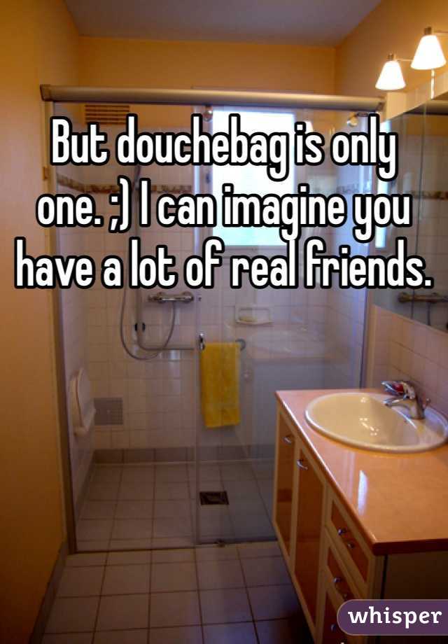 But douchebag is only one. ;) I can imagine you have a lot of real friends.