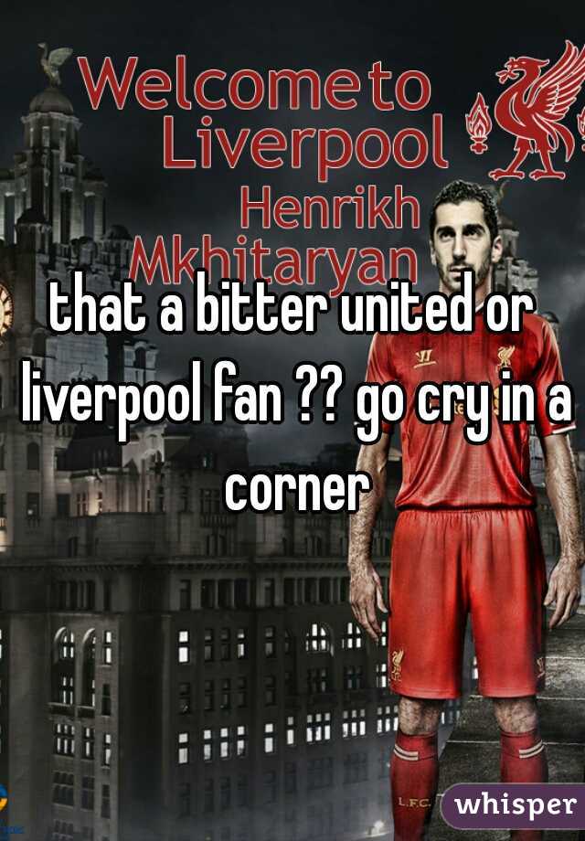 that a bitter united or liverpool fan ?? go cry in a corner