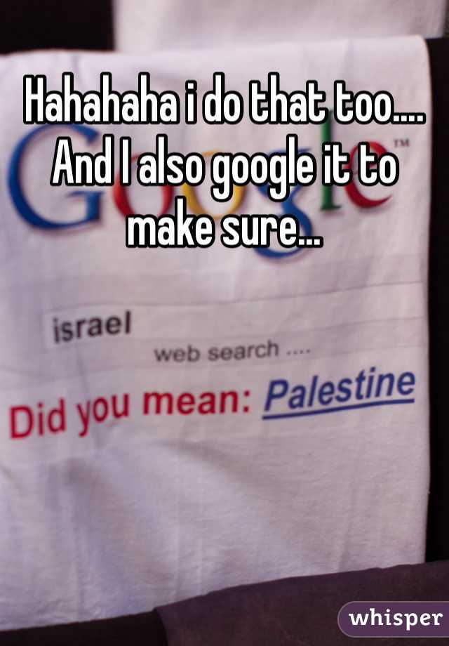 Hahahaha i do that too.... And I also google it to make sure...