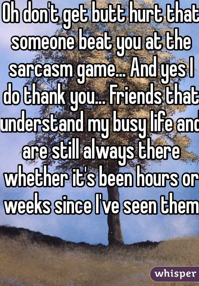 Oh don't get butt hurt that someone beat you at the sarcasm game... And yes I do thank you... Friends that understand my busy life and are still always there whether it's been hours or weeks since I've seen them 