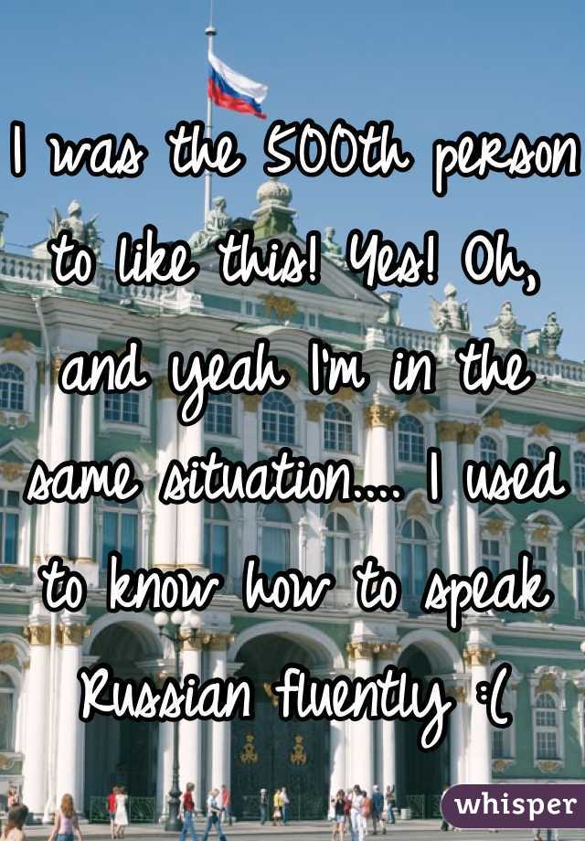I was the 500th person to like this! Yes! Oh, and yeah I'm in the same situation.... I used to know how to speak Russian fluently :(