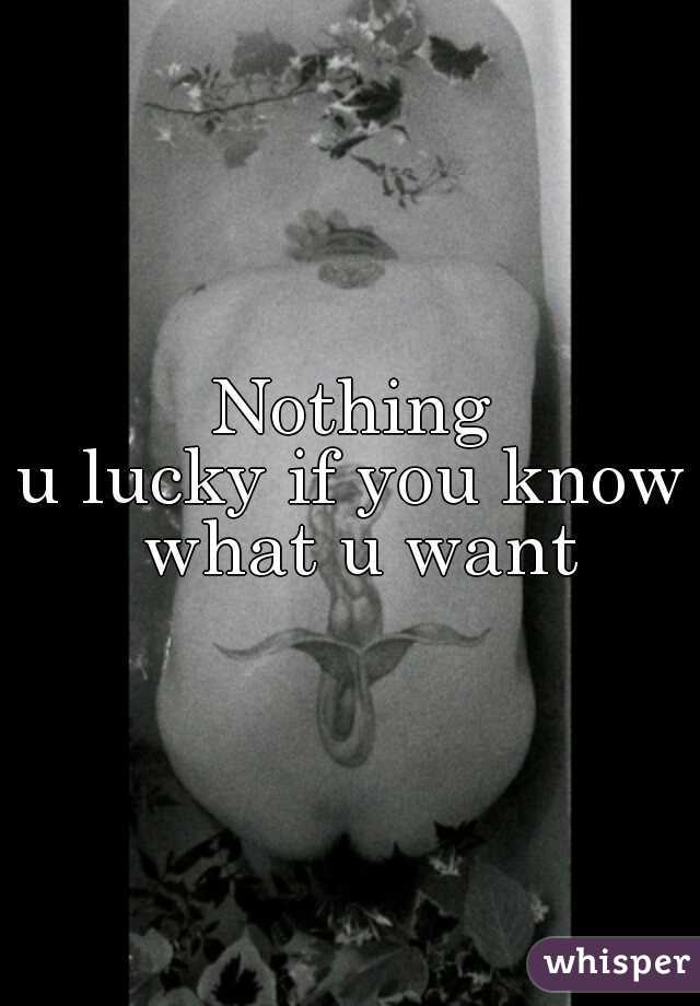 Nothing
u lucky if you know what u want