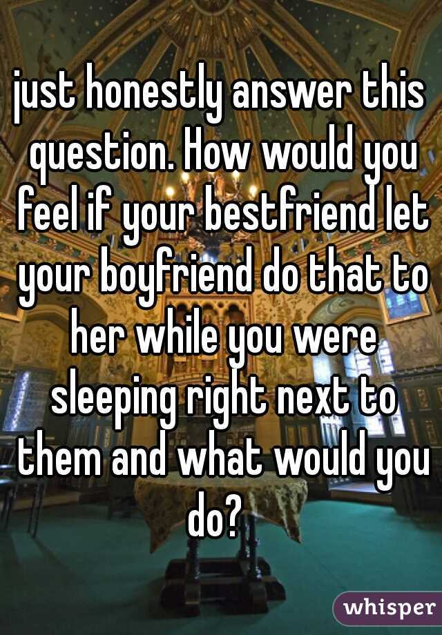 just honestly answer this question. How would you feel if your bestfriend let your boyfriend do that to her while you were sleeping right next to them and what would you do?  