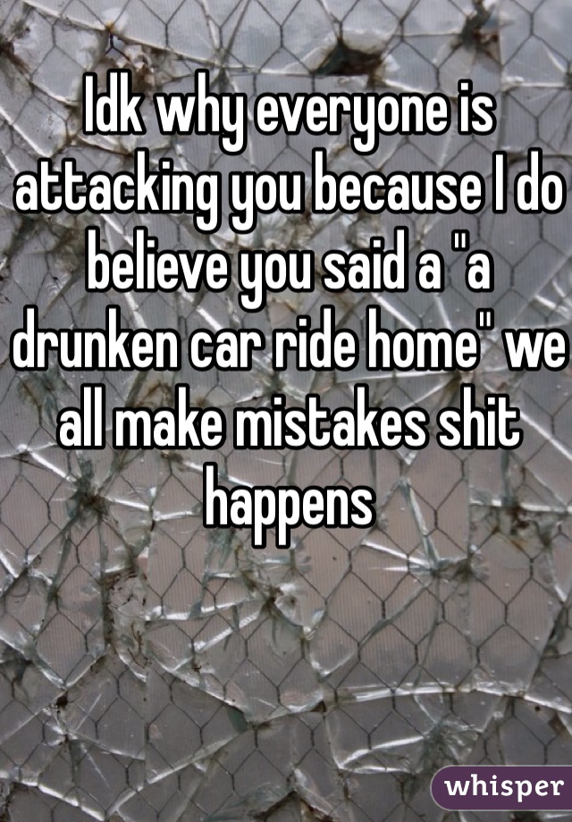 Idk why everyone is attacking you because I do believe you said a "a drunken car ride home" we all make mistakes shit happens 