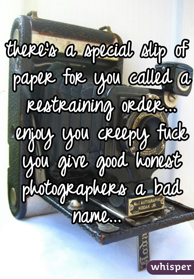 there's a special slip of paper for you called a restraining order... enjoy you creepy fuck you give good honest photographers a bad name... 