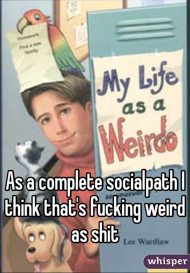 As a complete socialpath I think that's fucking weird as shit