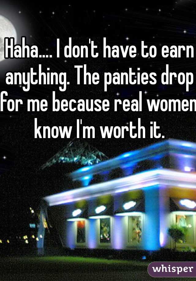 Haha.... I don't have to earn anything. The panties drop for me because real women know I'm worth it.