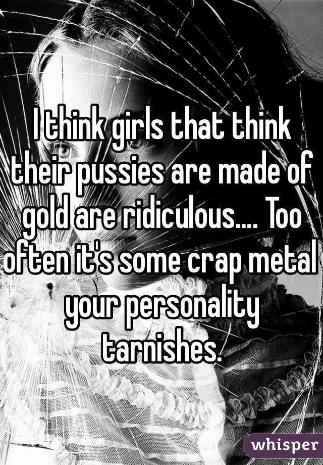 I think girls that think their pussies are made of gold are ridiculous.... Too often it's some crap metal your personality tarnishes.