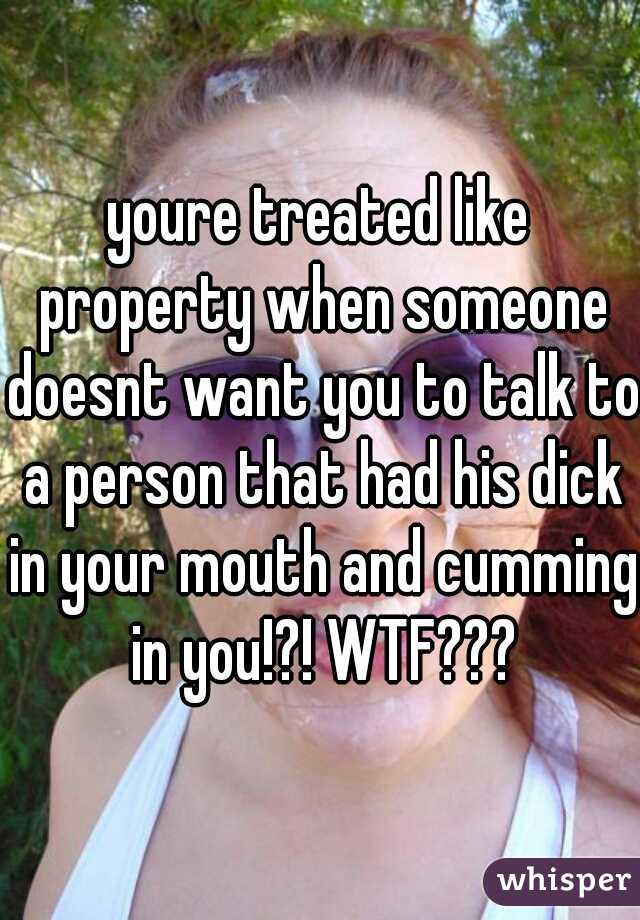 youre treated like property when someone doesnt want you to talk to a person that had his dick in your mouth and cumming in you!?! WTF???