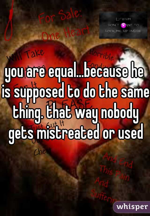 you are equal...because he is supposed to do the same thing. that way nobody gets mistreated or used